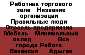 Работник торгового зала › Название организации ­ Правильные люди › Отрасль предприятия ­ Мебель › Минимальный оклад ­ 24 000 - Все города Работа » Вакансии   . Адыгея респ.,Майкоп г.